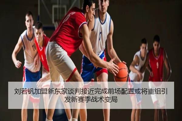 刘若钒加盟新东家谈判接近完成前场配置或将重组引发新赛季战术变局