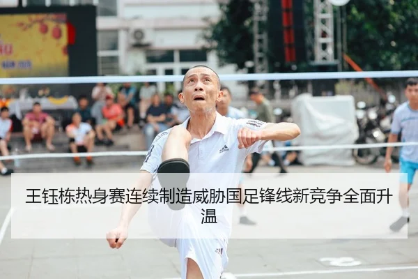 王钰栋热身赛连续制造威胁国足锋线新竞争全面升温