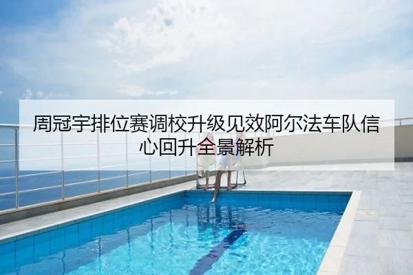周冠宇排位赛调校升级见效阿尔法车队信心回升全景解析