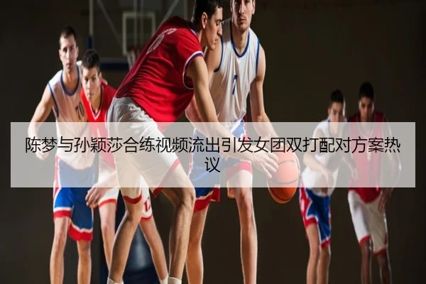 陈梦与孙颖莎合练视频流出引发女团双打配对方案热议