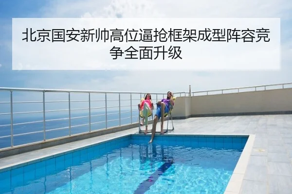 北京国安新帅高位逼抢框架成型阵容竞争全面升级