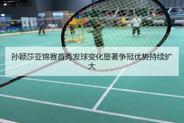 孙颖莎亚锦赛首秀发球变化显著争冠优势持续扩大