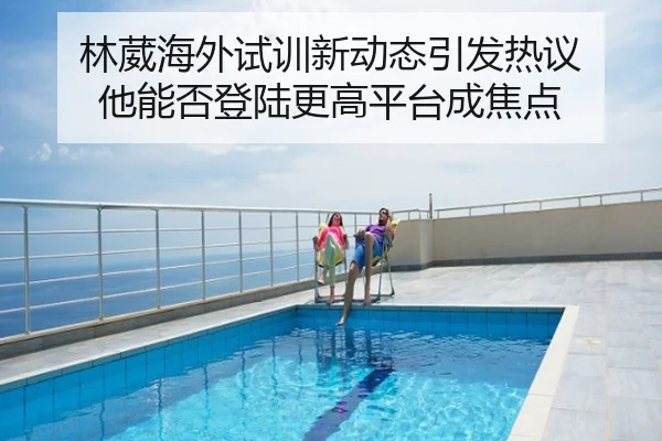林葳海外试训新动态引发热议 他能否登陆更高平台成焦点