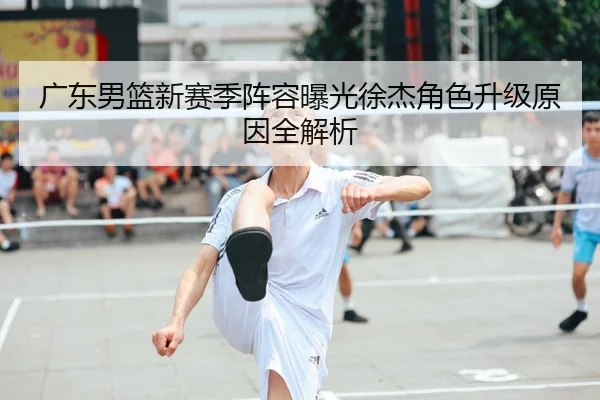 广东男篮新赛季阵容曝光徐杰角色升级原因全解析