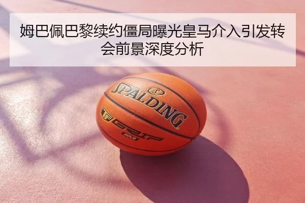 姆巴佩巴黎续约僵局曝光皇马介入引发转会前景深度分析
