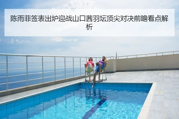 陈雨菲签表出炉迎战山口茜羽坛顶尖对决前瞻看点解析
