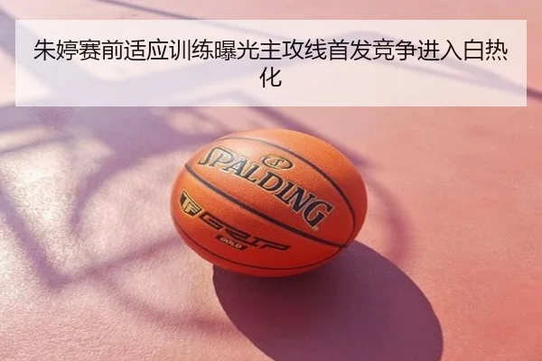 朱婷赛前适应训练曝光主攻线首发竞争进入白热化