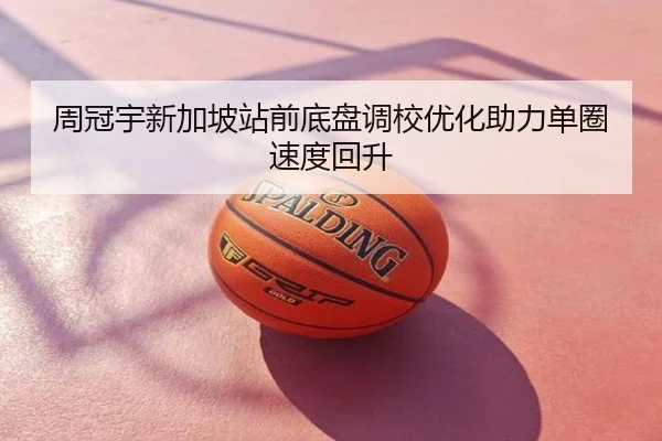 周冠宇新加坡站前底盘调校优化助力单圈速度回升